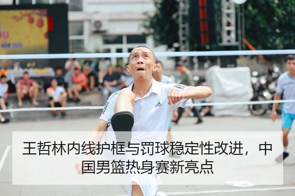 王哲林内线护框与罚球稳定性改进，中国男篮热身赛新亮点