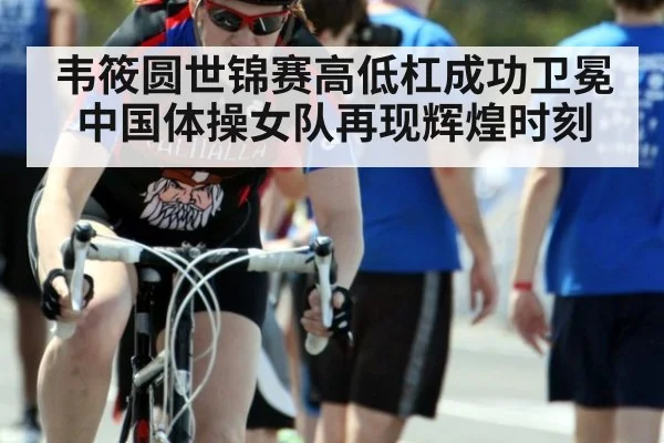 韦筱圆世锦赛高低杠成功卫冕中国体操女队再现辉煌时刻